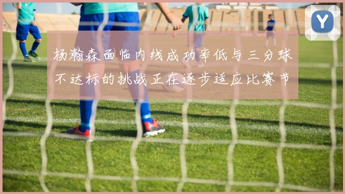杨瀚森面临内线成功率低与三分球不达标的挑战正在逐步适应比赛节奏
