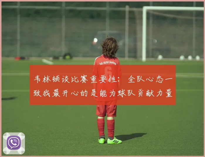韦林顿谈比赛重要性：全队心态一致我最开心的是能为球队贡献力量