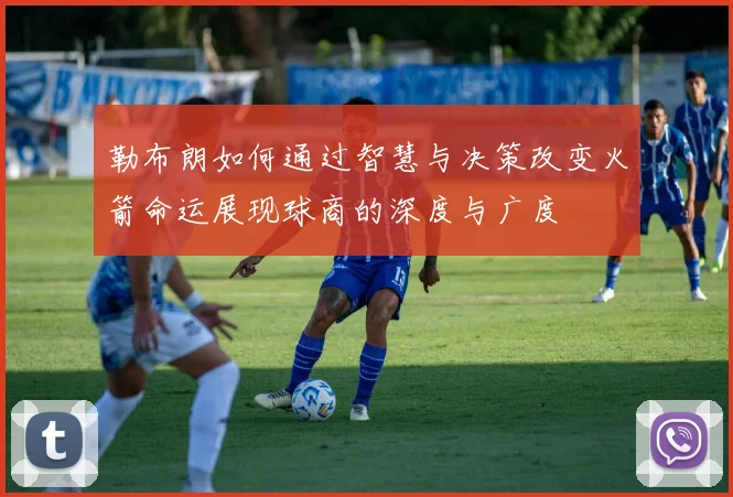 勒布朗如何通过智慧与决策改变火箭命运展现球商的深度与广度