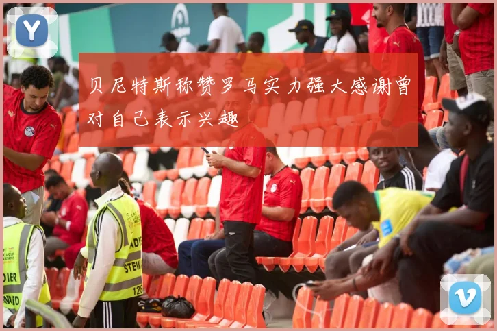 贝尼特斯称赞罗马实力强大感谢曾对自己表示兴趣