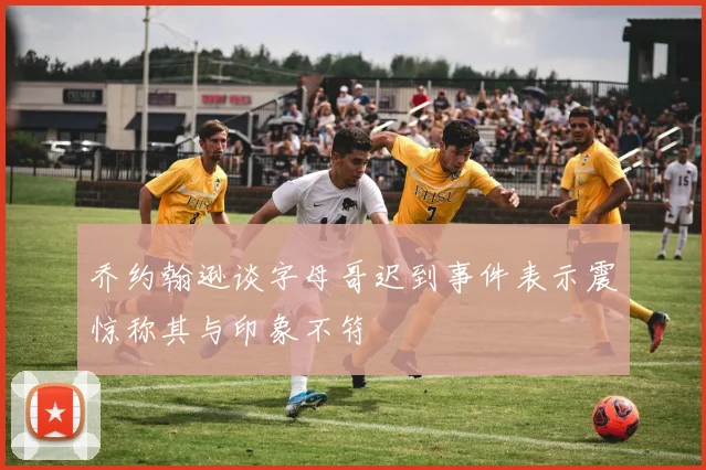 乔约翰逊谈字母哥迟到事件表示震惊称其与印象不符