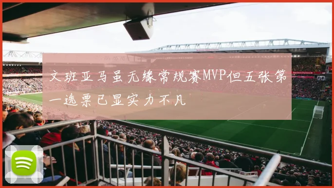 文班亚马虽无缘常规赛MVP但五张第一选票已显实力不凡