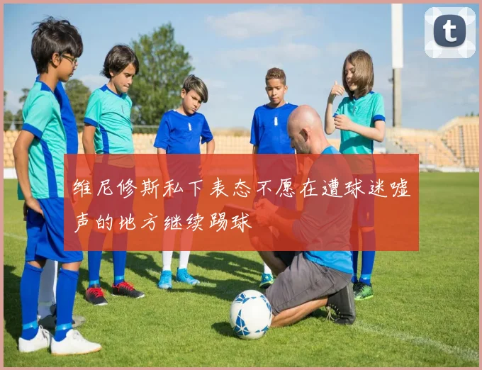 维尼修斯私下表态不愿在遭球迷嘘声的地方继续踢球