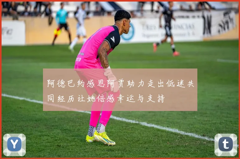 阿德巴约感恩阿贾助力走出低迷共同经历让她倍感幸运与支持