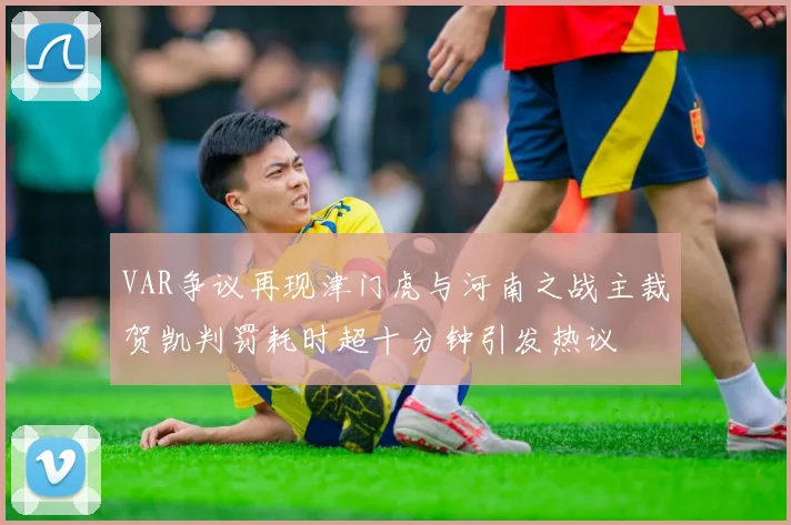 VAR争议再现津门虎与河南之战主裁贺凯判罚耗时超十分钟引发热议