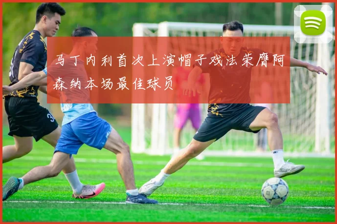 马丁内利首次上演帽子戏法荣膺阿森纳本场最佳球员