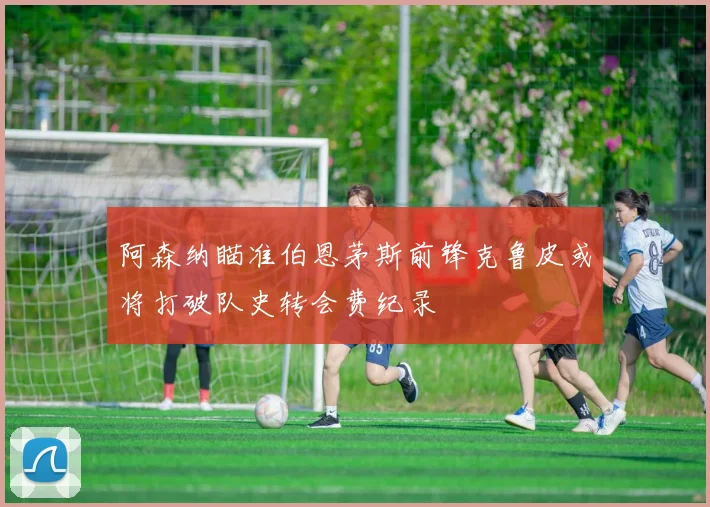 阿森纳瞄准伯恩茅斯前锋克鲁皮或将打破队史转会费纪录