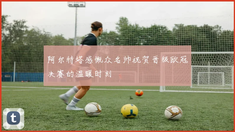 阿尔特塔感慨众名帅祝贺晋级欧冠决赛的温暖时刻