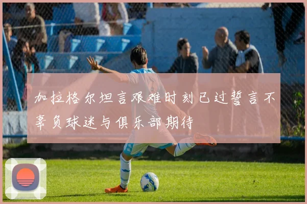 加拉格尔坦言艰难时刻已过誓言不辜负球迷与俱乐部期待