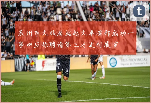 泉州市文旅局就赵文卓演郑成功一事回应称聘请第三方进行展演