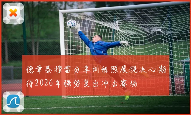 德章泰穆雷分享训练照展现决心期待2026年强势复出冲击赛场