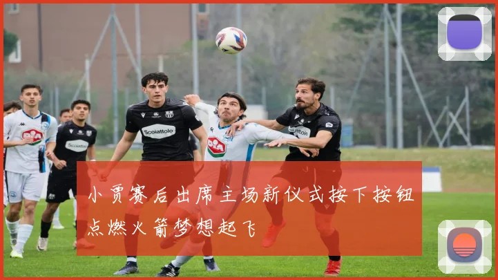 小贾赛后出席主场新仪式按下按钮点燃火箭梦想起飞